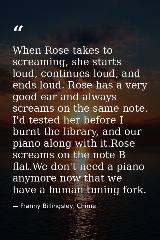When Rose takes to screaming, she starts loud, continues loud, and ends loud. Rose has a very good ear and always scream — Franny Billingsley, Chime