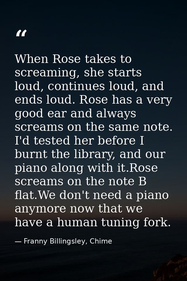 When Rose takes to screaming, she starts loud, continues loud, and ends loud. Rose has a very good ear and always scream — Franny Billingsley, Chime