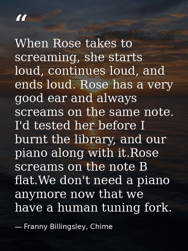 When Rose takes to screaming, she starts loud, continues loud, and ends loud. Rose has a very good ear and always scream — Franny Billingsley, Chime