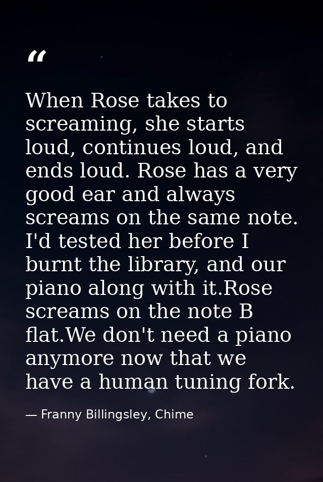 When Rose takes to screaming, she starts loud, continues loud, and ends loud. Rose has a very good ear and always scream — Franny Billingsley, Chime