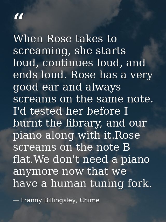 When Rose takes to screaming, she starts loud, continues loud, and ends loud. Rose has a very good ear and always scream — Franny Billingsley, Chime