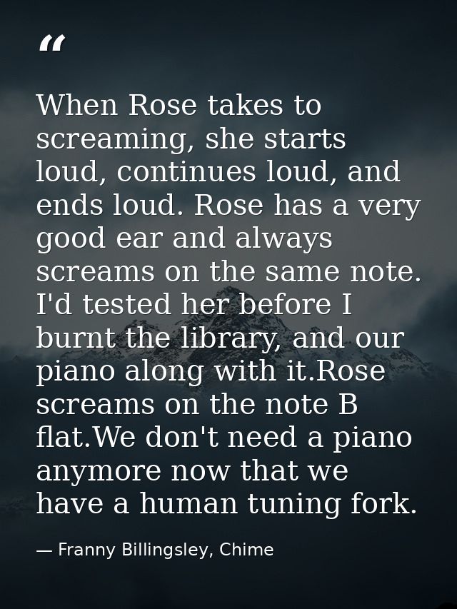 When Rose takes to screaming, she starts loud, continues loud, and ends loud. Rose has a very good ear and always scream — Franny Billingsley, Chime