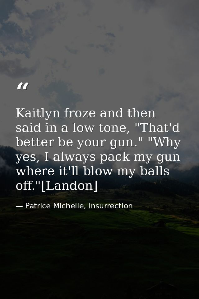 Kaitlyn froze and then said in a low tone, "That'd better be your gun." "Why yes, I always pack my gun where it'll blow  — Patrice Michelle, Insurrection