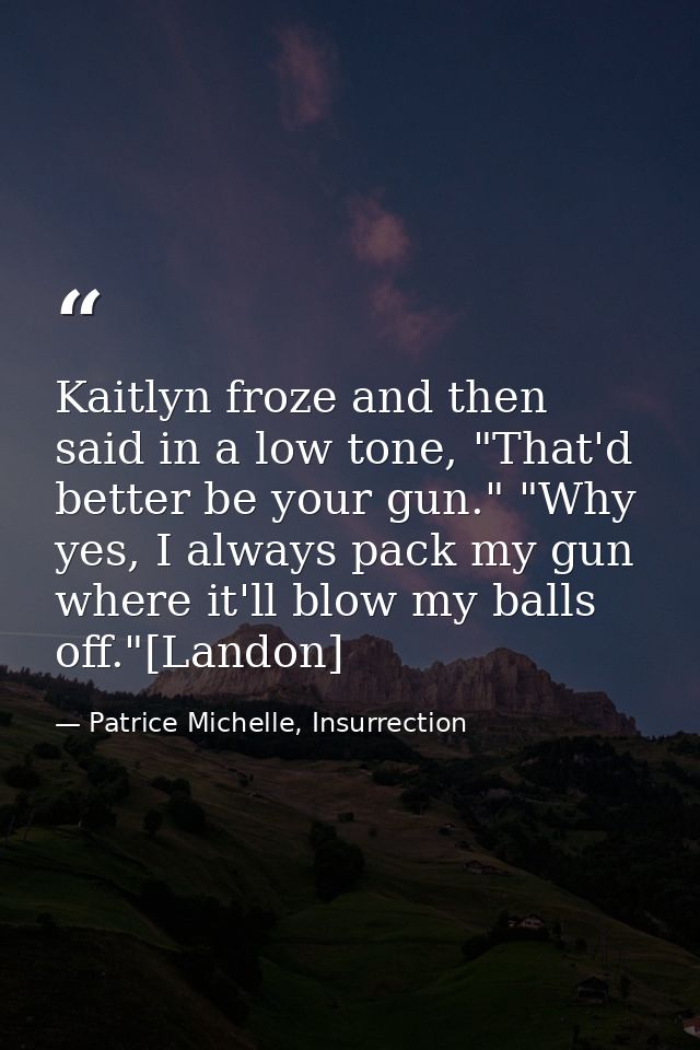 Kaitlyn froze and then said in a low tone, "That'd better be your gun." "Why yes, I always pack my gun where it'll blow  — Patrice Michelle, Insurrection