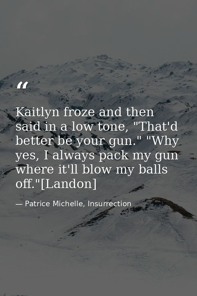 Kaitlyn froze and then said in a low tone, "That'd better be your gun." "Why yes, I always pack my gun where it'll blow  — Patrice Michelle, Insurrection