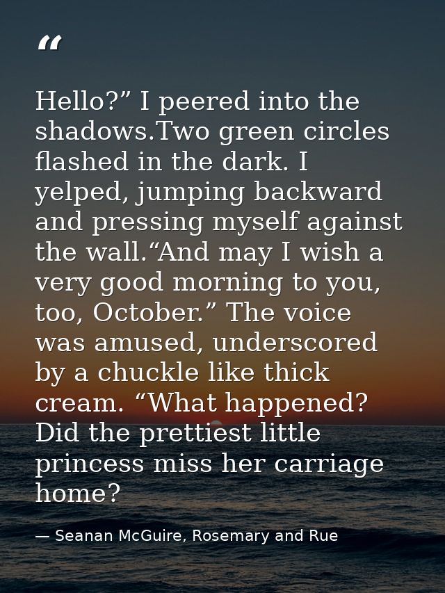 Hello?” I peered into the shadows.Two green circles flashed in the dark. I yelped, jumping backward and pressing myself  — Seanan McGuire, Rosemary and Rue
