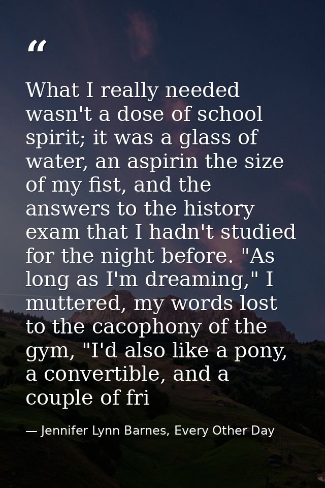 What I really needed wasn't a dose of school spirit; it was a glass of water, an aspirin the size of my fist, and the an — Jennifer Lynn Barnes, Every Other Day
