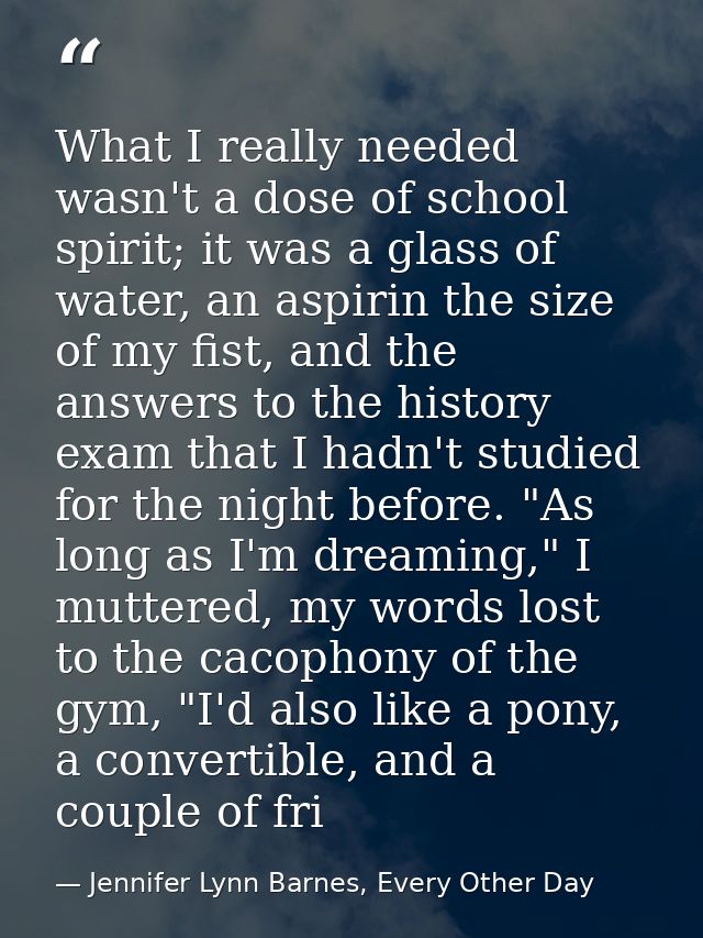 What I really needed wasn't a dose of school spirit; it was a glass of water, an aspirin the size of my fist, and the an — Jennifer Lynn Barnes, Every Other Day