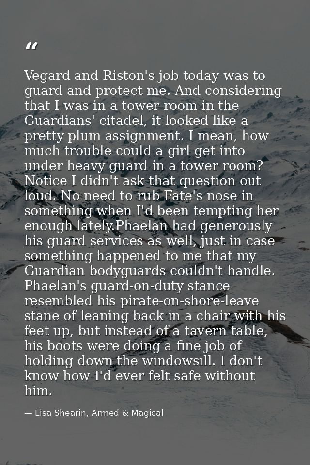 Vegard and Riston's job today was to guard and protect me. And considering that I was in a tower room in the Guardians'  — Lisa Shearin, Armed & Magical