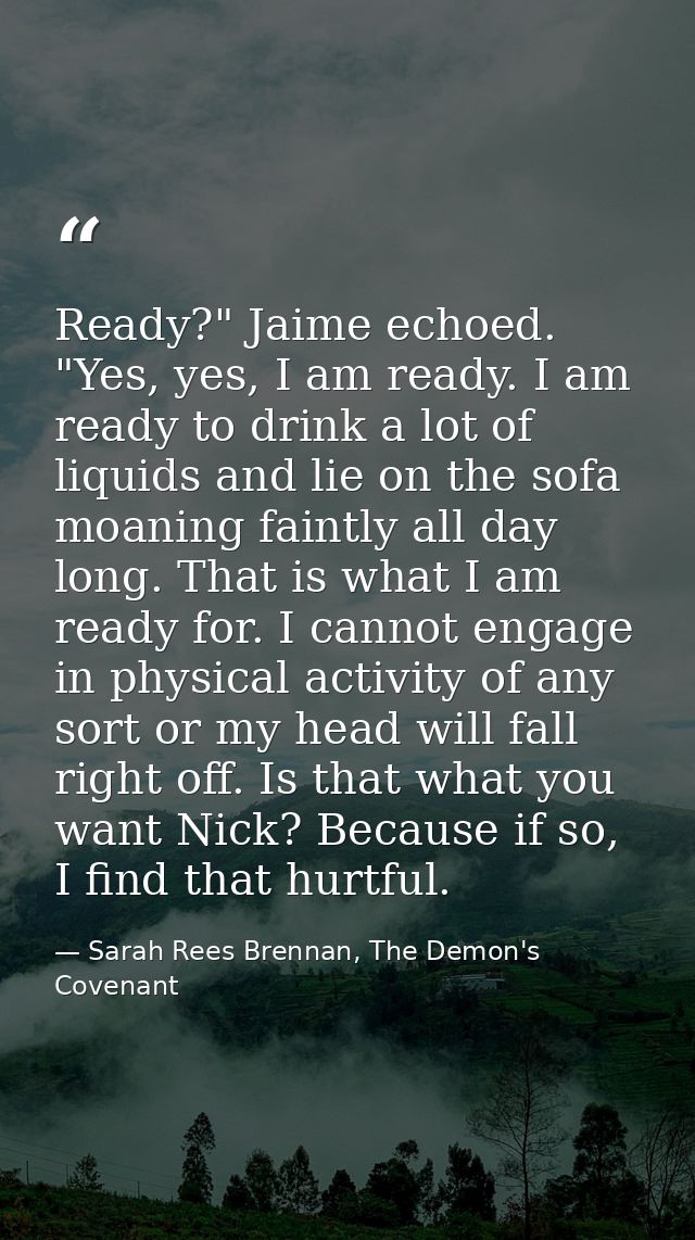 Ready?" Jaime echoed. "Yes, yes, I am ready. I am ready to drink a lot of liquids and lie on the sofa moaning faintly al — Sarah Rees Brennan, The Demon's Covenant
