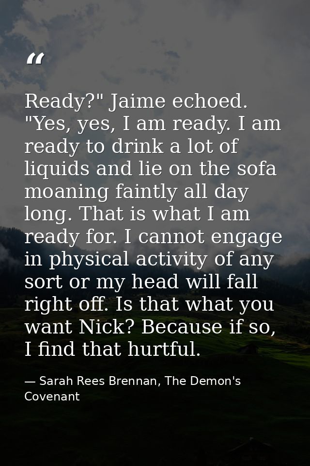 Ready?" Jaime echoed. "Yes, yes, I am ready. I am ready to drink a lot of liquids and lie on the sofa moaning faintly al — Sarah Rees Brennan, The Demon's Covenant