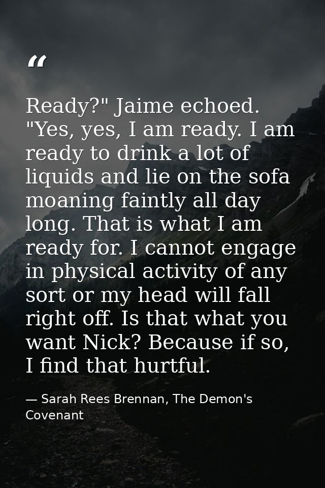 Ready?" Jaime echoed. "Yes, yes, I am ready. I am ready to drink a lot of liquids and lie on the sofa moaning faintly al — Sarah Rees Brennan, The Demon's Covenant
