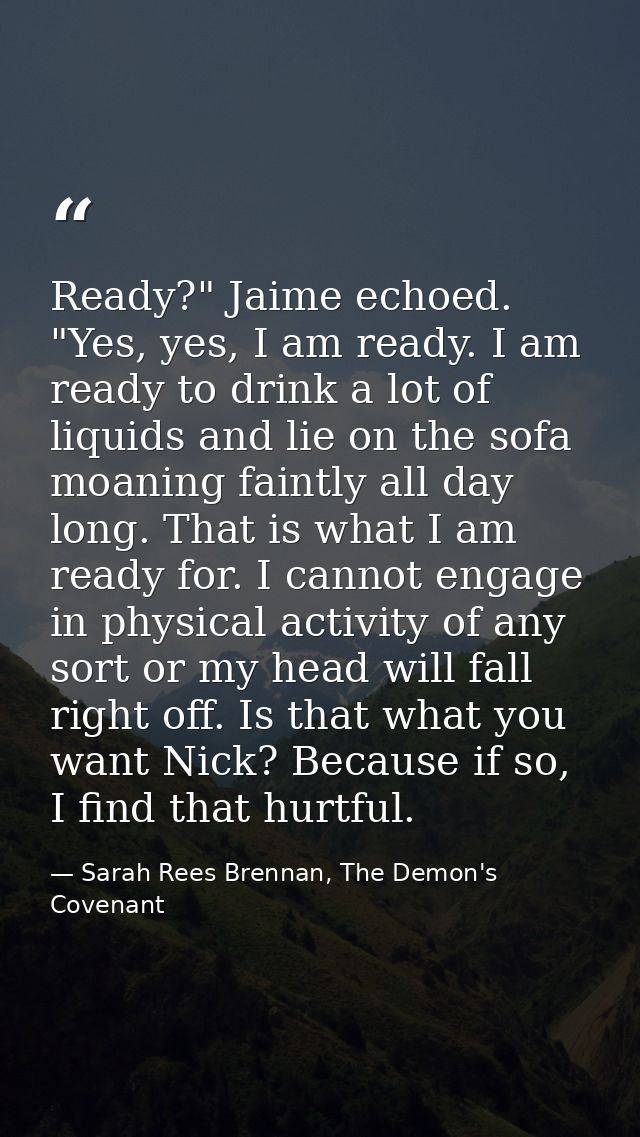Ready?" Jaime echoed. "Yes, yes, I am ready. I am ready to drink a lot of liquids and lie on the sofa moaning faintly al — Sarah Rees Brennan, The Demon's Covenant