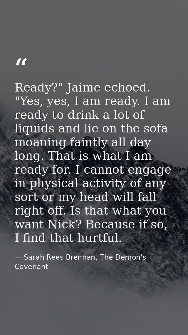 Ready?" Jaime echoed. "Yes, yes, I am ready. I am ready to drink a lot of liquids and lie on the sofa moaning faintly al — Sarah Rees Brennan, The Demon's Covenant