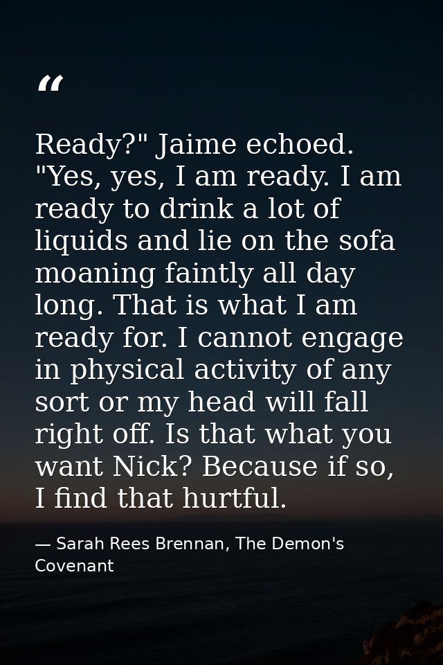 Ready?" Jaime echoed. "Yes, yes, I am ready. I am ready to drink a lot of liquids and lie on the sofa moaning faintly al — Sarah Rees Brennan, The Demon's Covenant