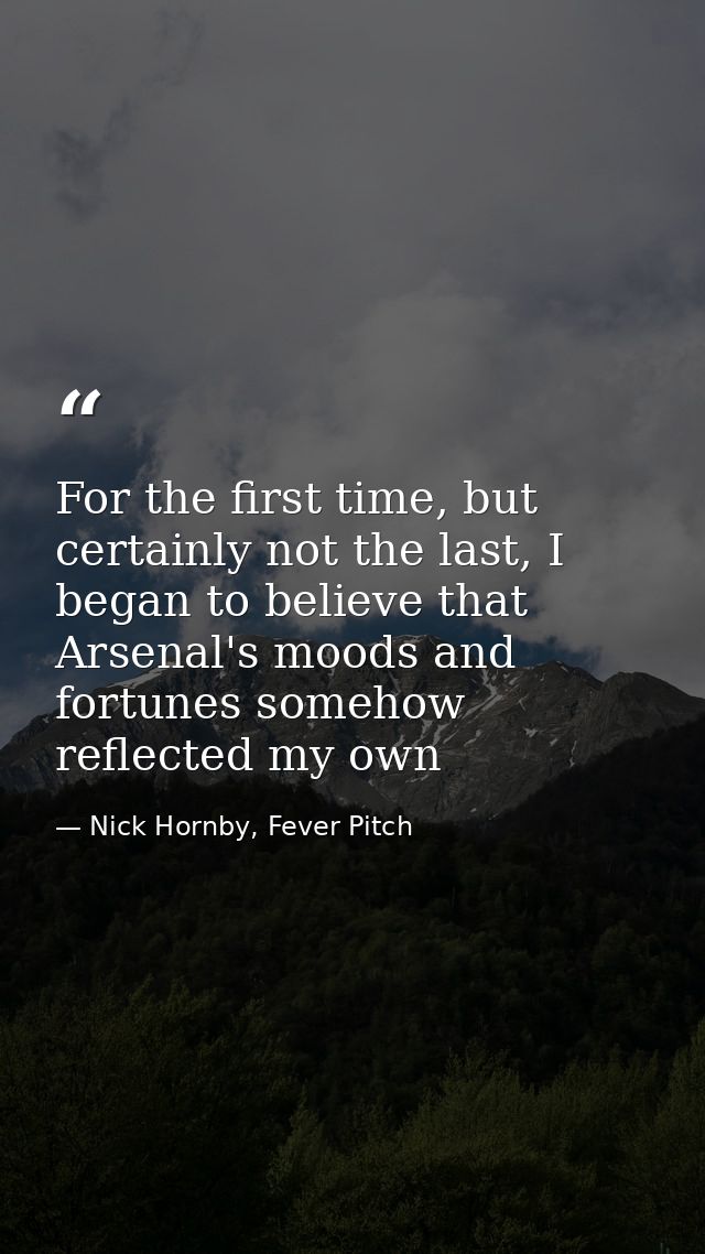 For the first time, but certainly not the last, I began to believe that Arsenal's moods and fortunes somehow reflected m — Nick Hornby, Fever Pitch