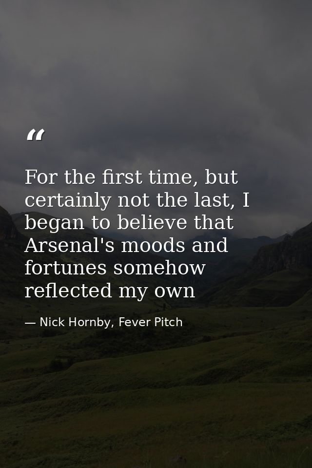 For the first time, but certainly not the last, I began to believe that Arsenal's moods and fortunes somehow reflected m — Nick Hornby, Fever Pitch