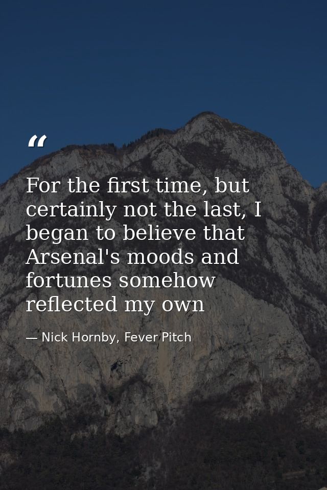 For the first time, but certainly not the last, I began to believe that Arsenal's moods and fortunes somehow reflected m — Nick Hornby, Fever Pitch