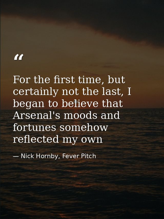For the first time, but certainly not the last, I began to believe that Arsenal's moods and fortunes somehow reflected m — Nick Hornby, Fever Pitch