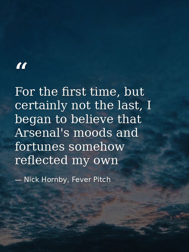 For the first time, but certainly not the last, I began to believe that Arsenal's moods and fortunes somehow reflected m — Nick Hornby, Fever Pitch