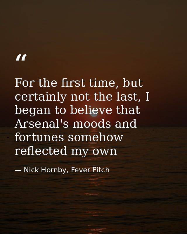 For the first time, but certainly not the last, I began to believe that Arsenal's moods and fortunes somehow reflected m — Nick Hornby, Fever Pitch