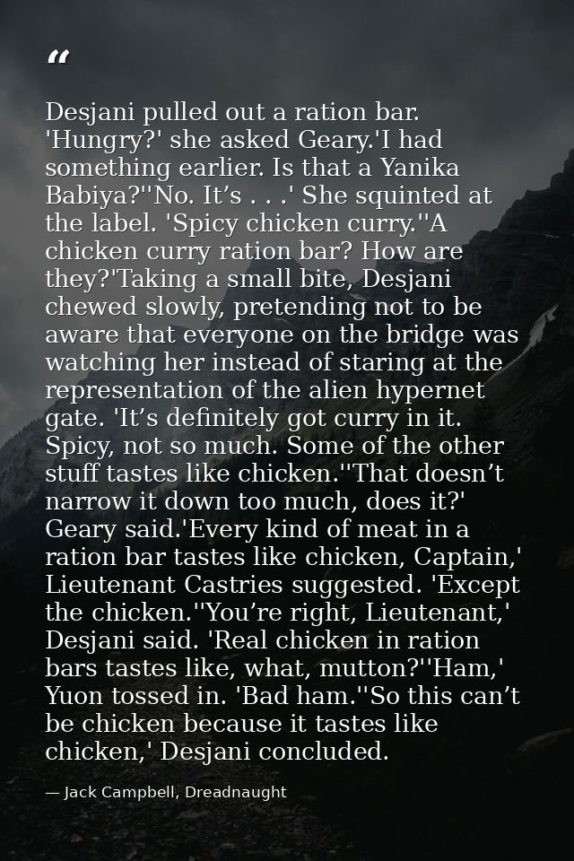 Desjani pulled out a ration bar. 'Hungry?' she asked Geary.'I had something earlier. Is that a Yanika Babiya?''No. It’s  — Jack Campbell, Dreadnaught