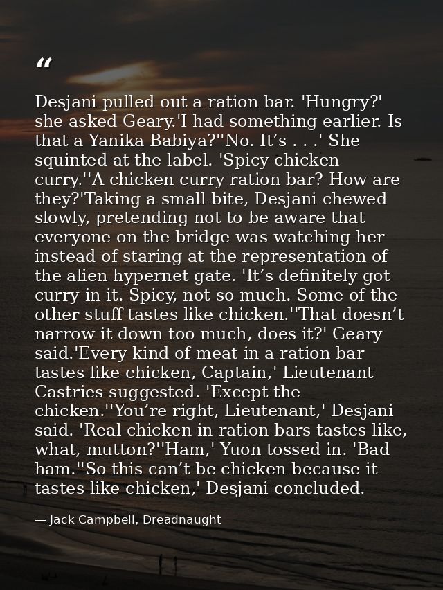 Desjani pulled out a ration bar. 'Hungry?' she asked Geary.'I had something earlier. Is that a Yanika Babiya?''No. It’s  — Jack Campbell, Dreadnaught