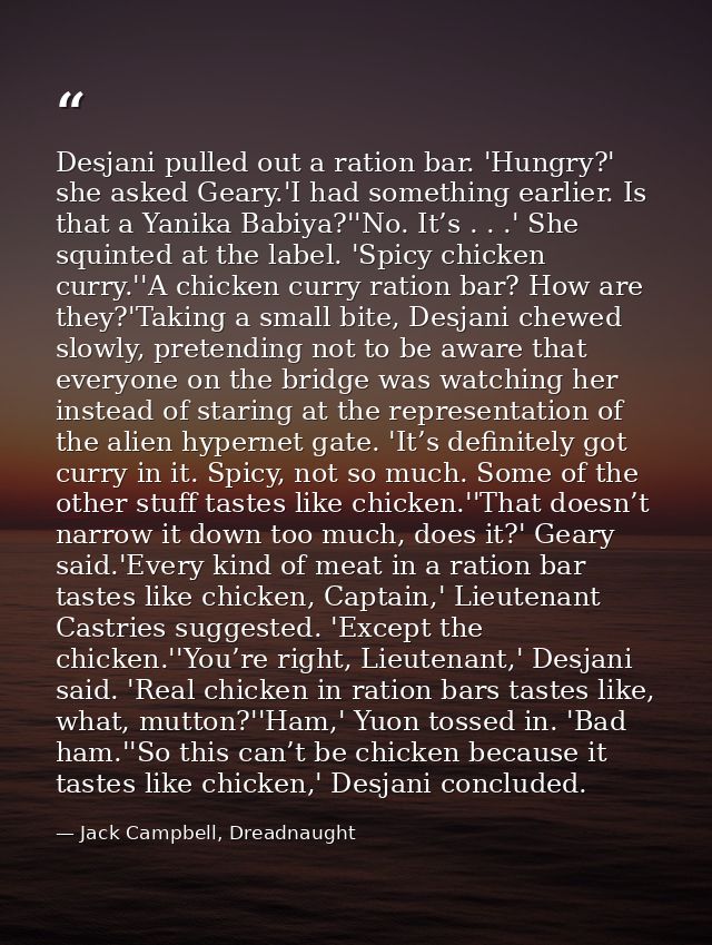 Desjani pulled out a ration bar. 'Hungry?' she asked Geary.'I had something earlier. Is that a Yanika Babiya?''No. It’s  — Jack Campbell, Dreadnaught