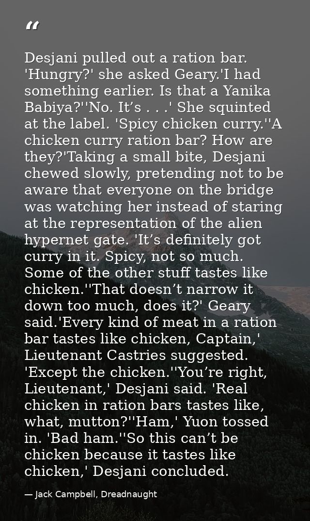 Desjani pulled out a ration bar. 'Hungry?' she asked Geary.'I had something earlier. Is that a Yanika Babiya?''No. It’s  — Jack Campbell, Dreadnaught