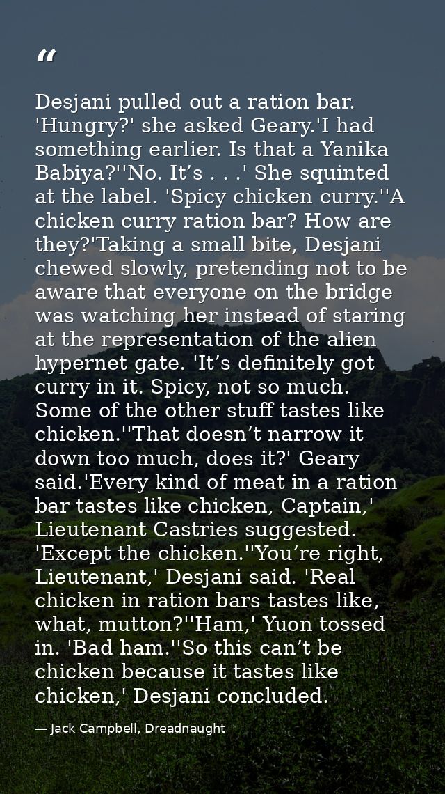 Desjani pulled out a ration bar. 'Hungry?' she asked Geary.'I had something earlier. Is that a Yanika Babiya?''No. It’s  — Jack Campbell, Dreadnaught