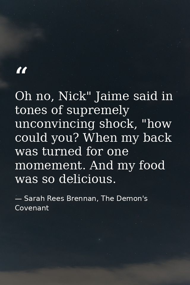 Oh no, Nick" Jaime said in tones of supremely unconvincing shock, "how could you? When my back was turned for one momeme — Sarah Rees Brennan, The Demon's Covenant