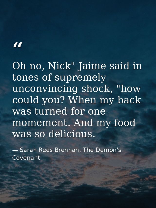 Oh no, Nick" Jaime said in tones of supremely unconvincing shock, "how could you? When my back was turned for one momeme — Sarah Rees Brennan, The Demon's Covenant