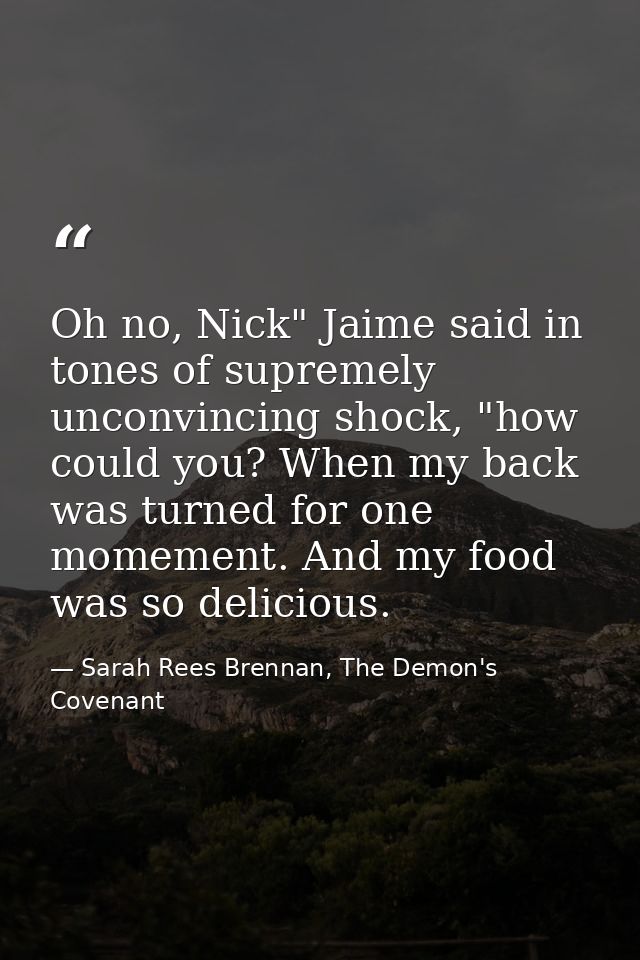 Oh no, Nick" Jaime said in tones of supremely unconvincing shock, "how could you? When my back was turned for one momeme — Sarah Rees Brennan, The Demon's Covenant