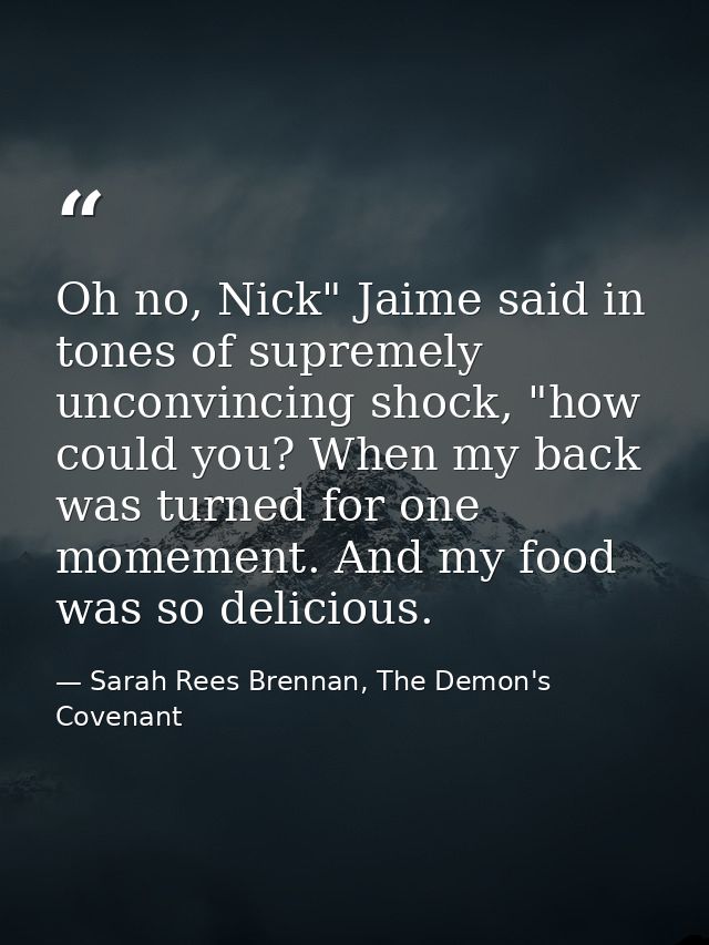 Oh no, Nick" Jaime said in tones of supremely unconvincing shock, "how could you? When my back was turned for one momeme — Sarah Rees Brennan, The Demon's Covenant
