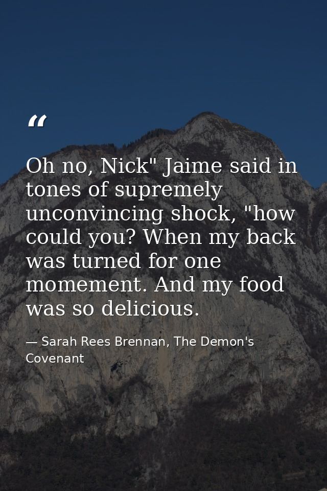 Oh no, Nick" Jaime said in tones of supremely unconvincing shock, "how could you? When my back was turned for one momeme — Sarah Rees Brennan, The Demon's Covenant