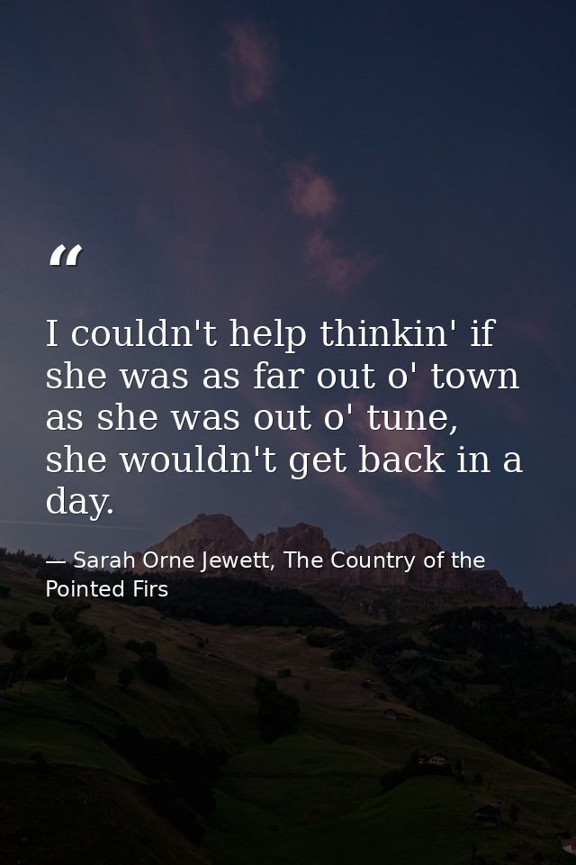 I couldn't help thinkin' if she was as far out o' town as she was out o' tune, she wouldn't get back in a day. — Sarah Orne Jewett, The Country of the Pointed Firs