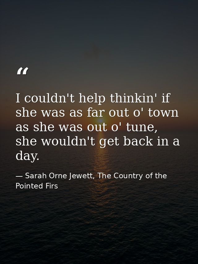 I couldn't help thinkin' if she was as far out o' town as she was out o' tune, she wouldn't get back in a day. — Sarah Orne Jewett, The Country of the Pointed Firs