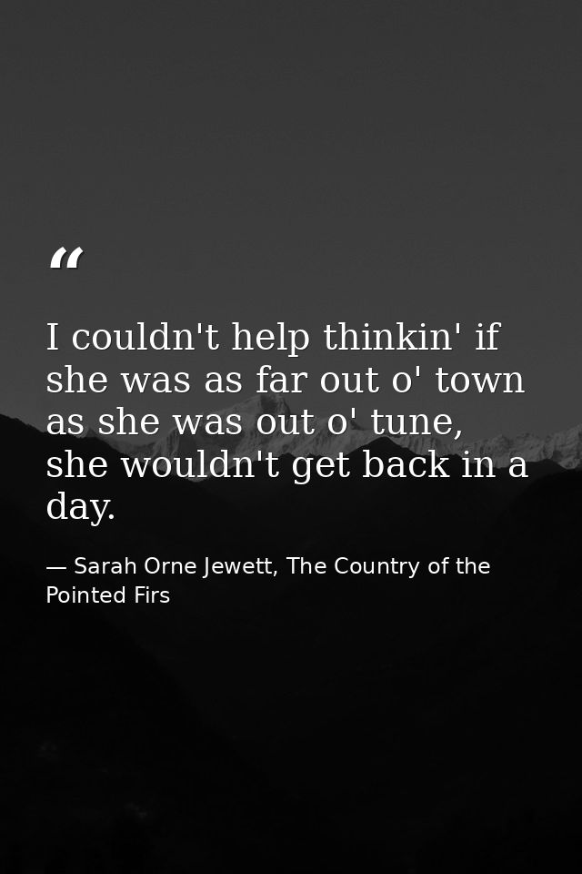 I couldn't help thinkin' if she was as far out o' town as she was out o' tune, she wouldn't get back in a day. — Sarah Orne Jewett, The Country of the Pointed Firs