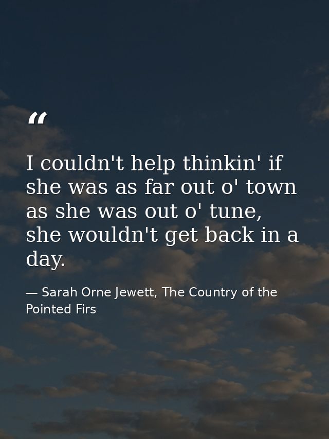 I couldn't help thinkin' if she was as far out o' town as she was out o' tune, she wouldn't get back in a day. — Sarah Orne Jewett, The Country of the Pointed Firs