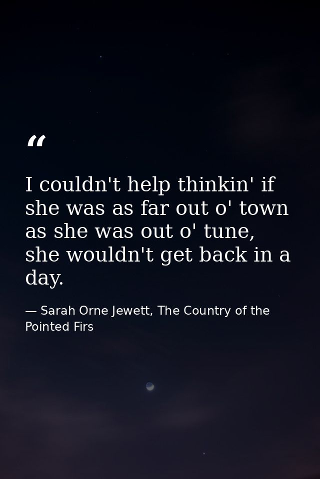 I couldn't help thinkin' if she was as far out o' town as she was out o' tune, she wouldn't get back in a day. — Sarah Orne Jewett, The Country of the Pointed Firs