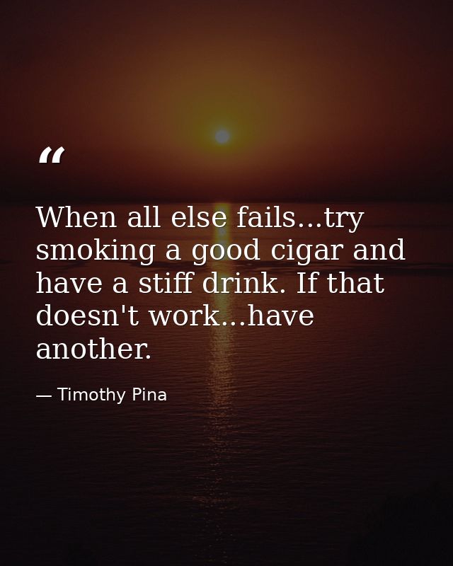 When all else fails...try smoking a good cigar and have a stiff drink. If that doesn't work...have another. — Timothy Pina