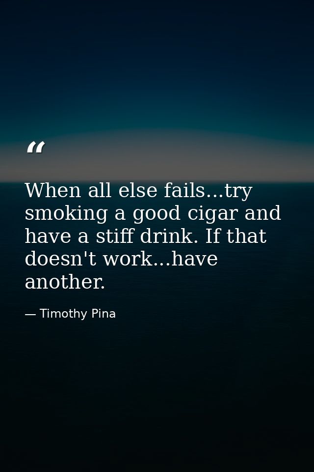 When all else fails...try smoking a good cigar and have a stiff drink. If that doesn't work...have another. — Timothy Pina