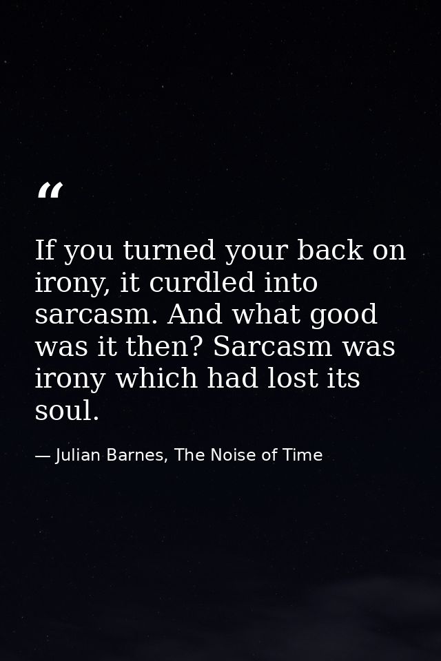 If you turned your back on irony, it curdled into sarcasm. And what good was it then? Sarcasm was irony which had lost i — Julian Barnes, The Noise of Time