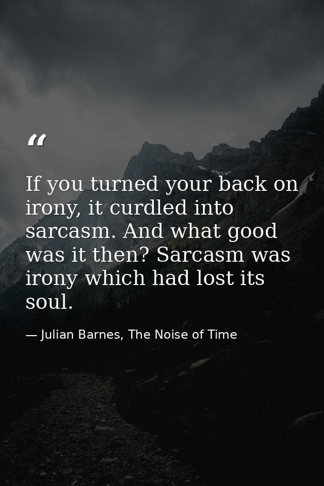 If you turned your back on irony, it curdled into sarcasm. And what good was it then? Sarcasm was irony which had lost i — Julian Barnes, The Noise of Time