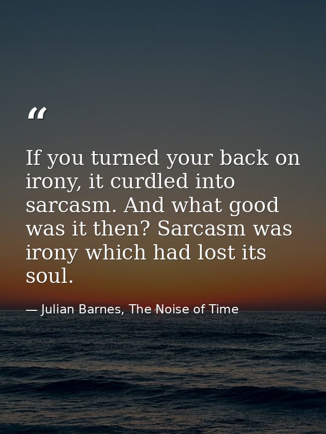 If you turned your back on irony, it curdled into sarcasm. And what good was it then? Sarcasm was irony which had lost i — Julian Barnes, The Noise of Time