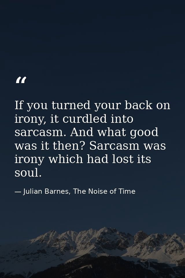 If you turned your back on irony, it curdled into sarcasm. And what good was it then? Sarcasm was irony which had lost i — Julian Barnes, The Noise of Time