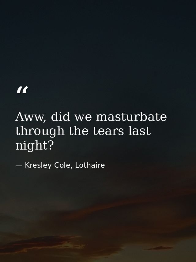 Aww, did we masturbate through the tears last night? — Kresley Cole, Lothaire