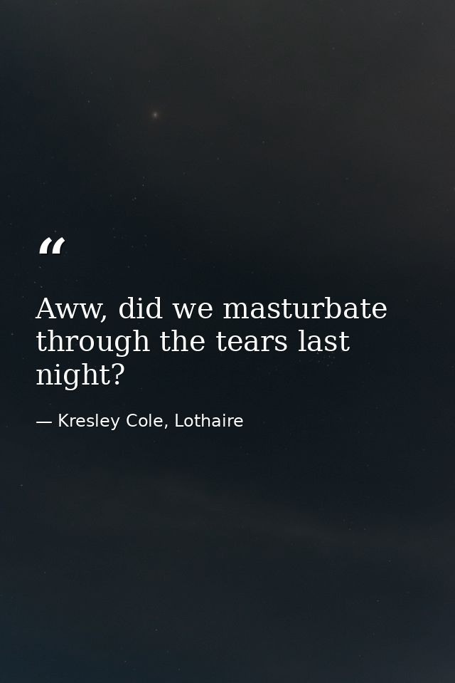 Aww, did we masturbate through the tears last night? — Kresley Cole, Lothaire