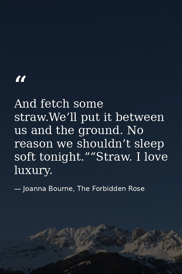 And fetch some straw.We’ll put it between us and the ground. No reason we shouldn’t sleep soft tonight.”“Straw. I love l — Joanna Bourne, The Forbidden Rose