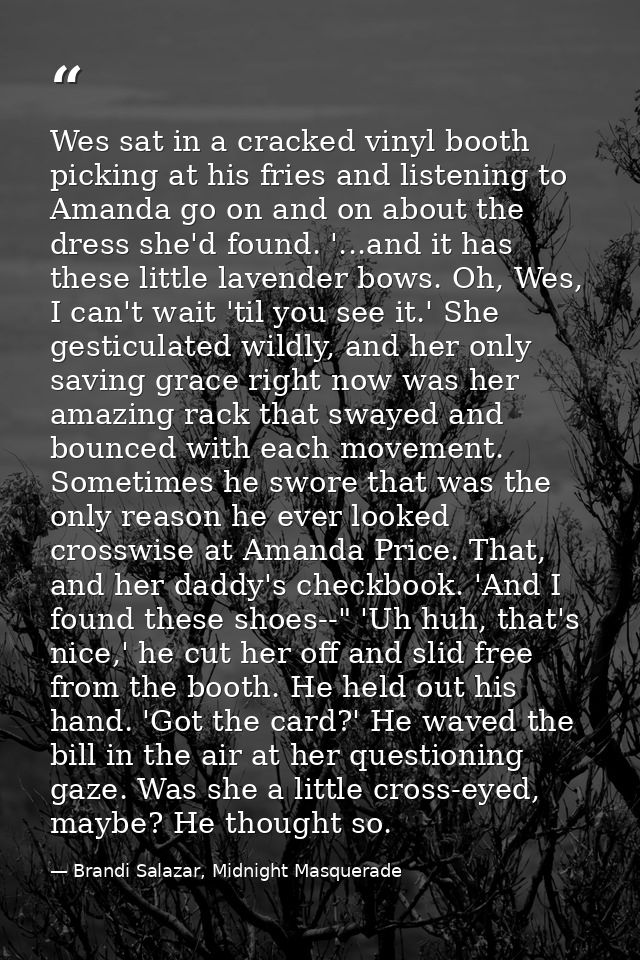Wes sat in a cracked vinyl booth picking at his fries and listening to Amanda go on and on about the dress she'd found.  — Brandi Salazar, Midnight Masquerade
